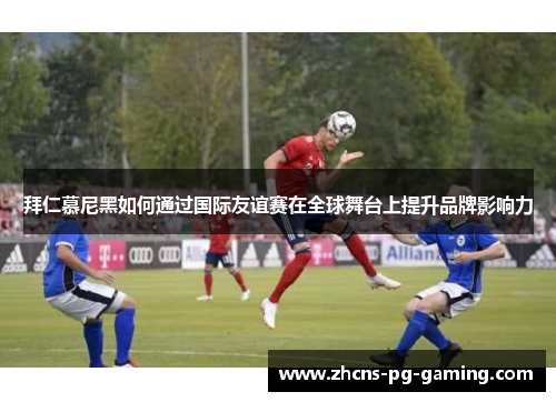 拜仁慕尼黑如何通过国际友谊赛在全球舞台上提升品牌影响力