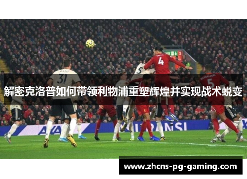 解密克洛普如何带领利物浦重塑辉煌并实现战术蜕变