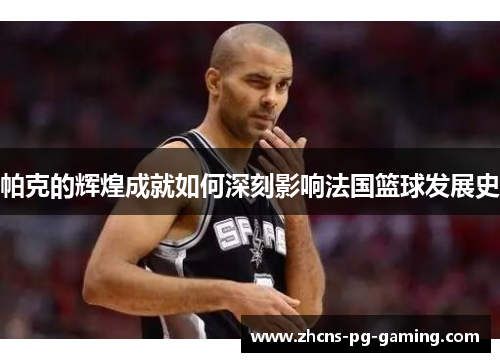 帕克的辉煌成就如何深刻影响法国篮球发展史