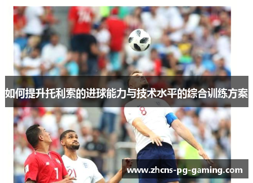 如何提升托利索的进球能力与技术水平的综合训练方案