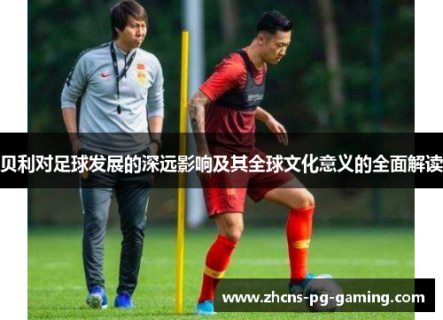 贝利对足球发展的深远影响及其全球文化意义的全面解读