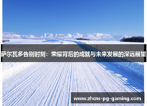 萨尔瓦多告别时刻：荣耀背后的成就与未来发展的深远展望