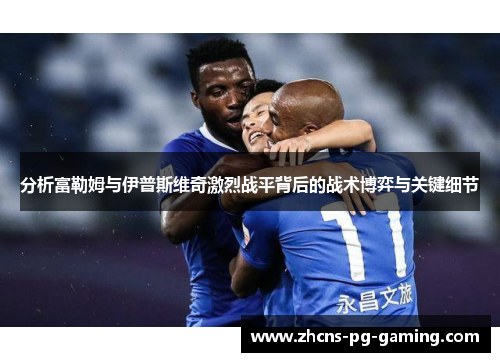 分析富勒姆与伊普斯维奇激烈战平背后的战术博弈与关键细节