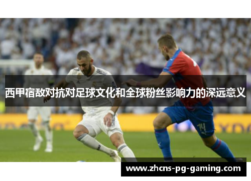 西甲宿敌对抗对足球文化和全球粉丝影响力的深远意义
