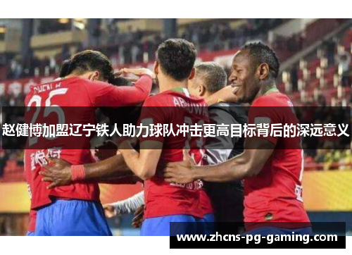 赵健博加盟辽宁铁人助力球队冲击更高目标背后的深远意义