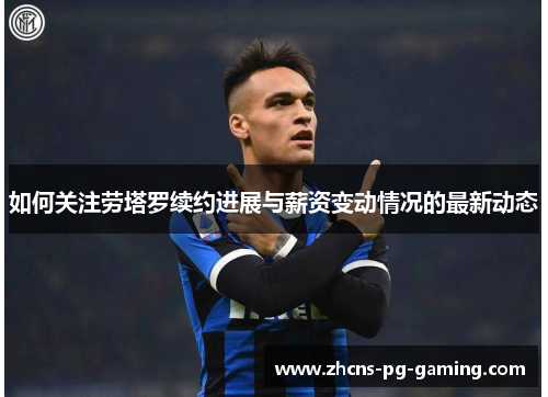 如何关注劳塔罗续约进展与薪资变动情况的最新动态