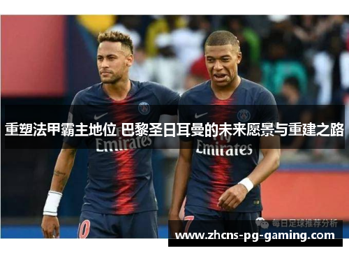 重塑法甲霸主地位 巴黎圣日耳曼的未来愿景与重建之路