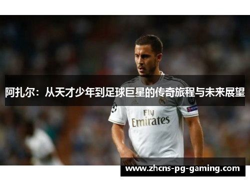 阿扎尔:从天才少年到足球巨星的传奇旅程与未来展望 阿扎尔:从天才少年到足球巨星的传奇旅程与未来展望