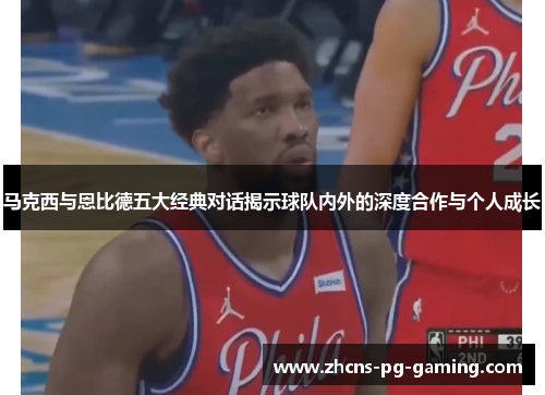 马克西与恩比德五大经典对话揭示球队内外的深度合作与个人成长